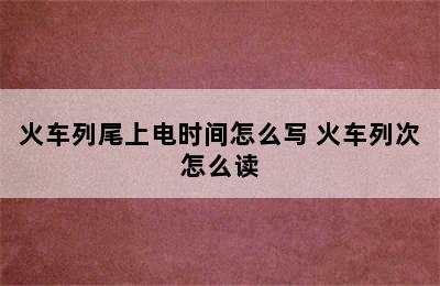 火车列尾上电时间怎么写 火车列次怎么读